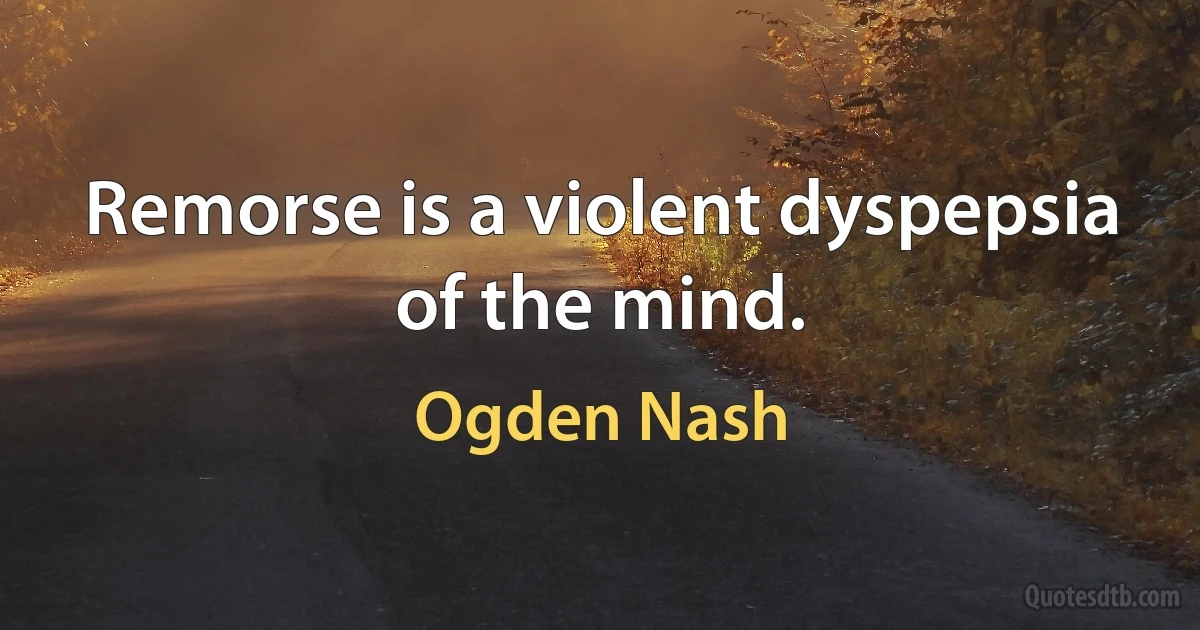 Remorse is a violent dyspepsia of the mind. (Ogden Nash)