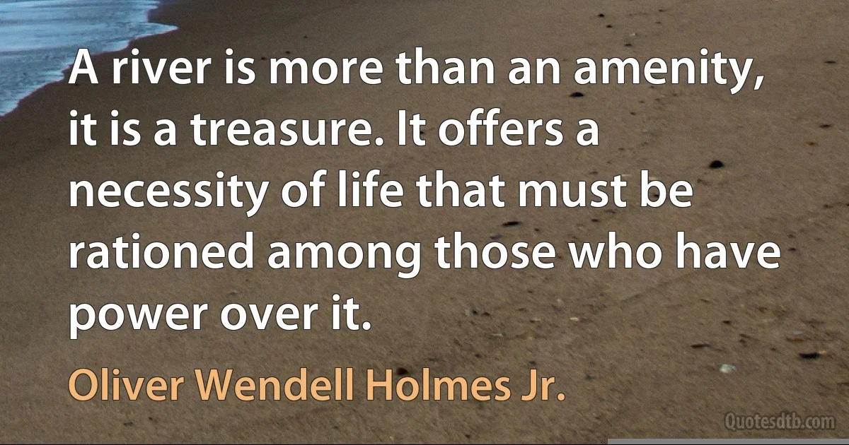 A river is more than an amenity, it is a treasure. It offers a necessity of life that must be rationed among those who have power over it. (Oliver Wendell Holmes Jr.)