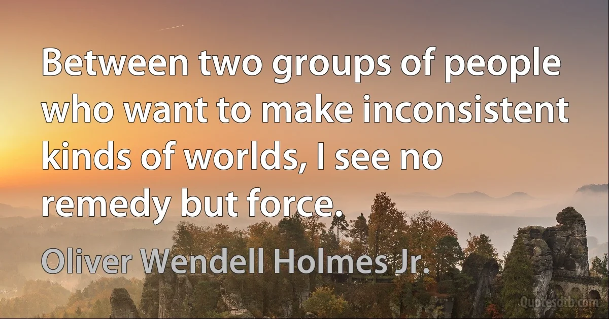 Between two groups of people who want to make inconsistent kinds of worlds, I see no remedy but force. (Oliver Wendell Holmes Jr.)