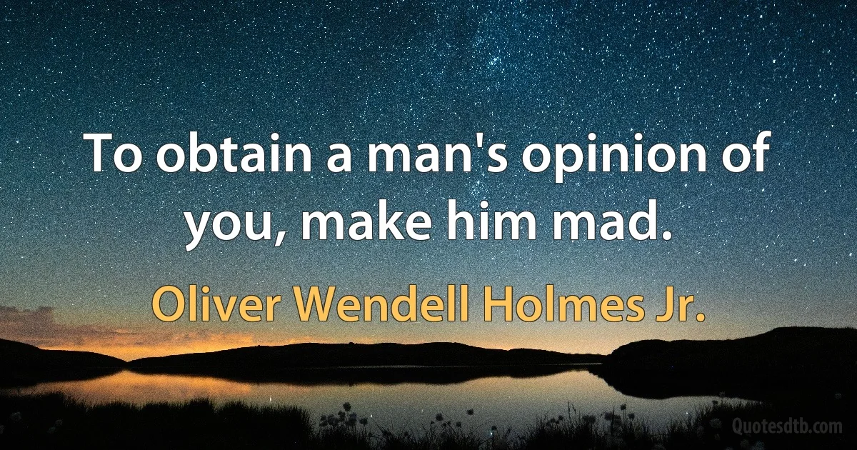 To obtain a man's opinion of you, make him mad. (Oliver Wendell Holmes Jr.)