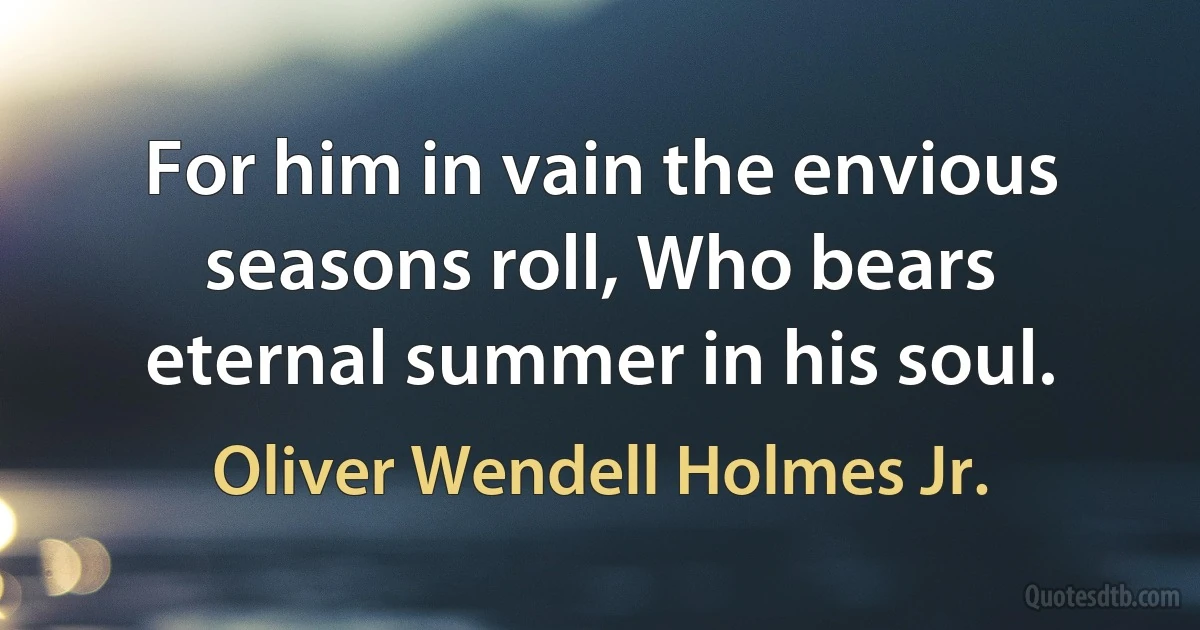 For him in vain the envious seasons roll, Who bears eternal summer in his soul. (Oliver Wendell Holmes Jr.)