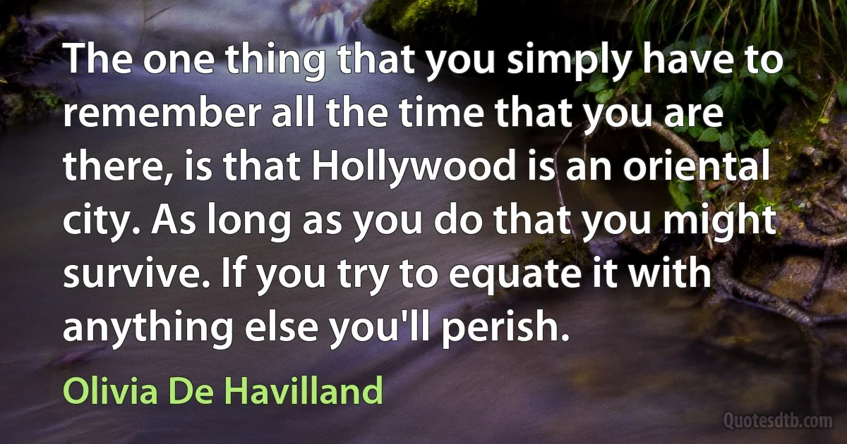 The one thing that you simply have to remember all the time that you are there, is that Hollywood is an oriental city. As long as you do that you might survive. If you try to equate it with anything else you'll perish. (Olivia De Havilland)