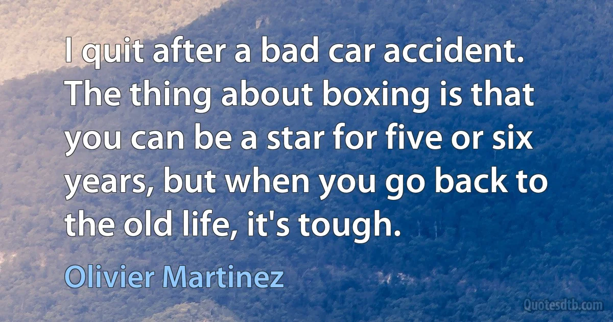 I quit after a bad car accident. The thing about boxing is that you can be a star for five or six years, but when you go back to the old life, it's tough. (Olivier Martinez)