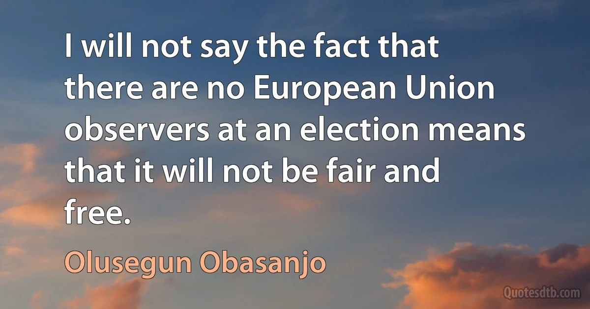 I will not say the fact that there are no European Union observers at an election means that it will not be fair and free. (Olusegun Obasanjo)