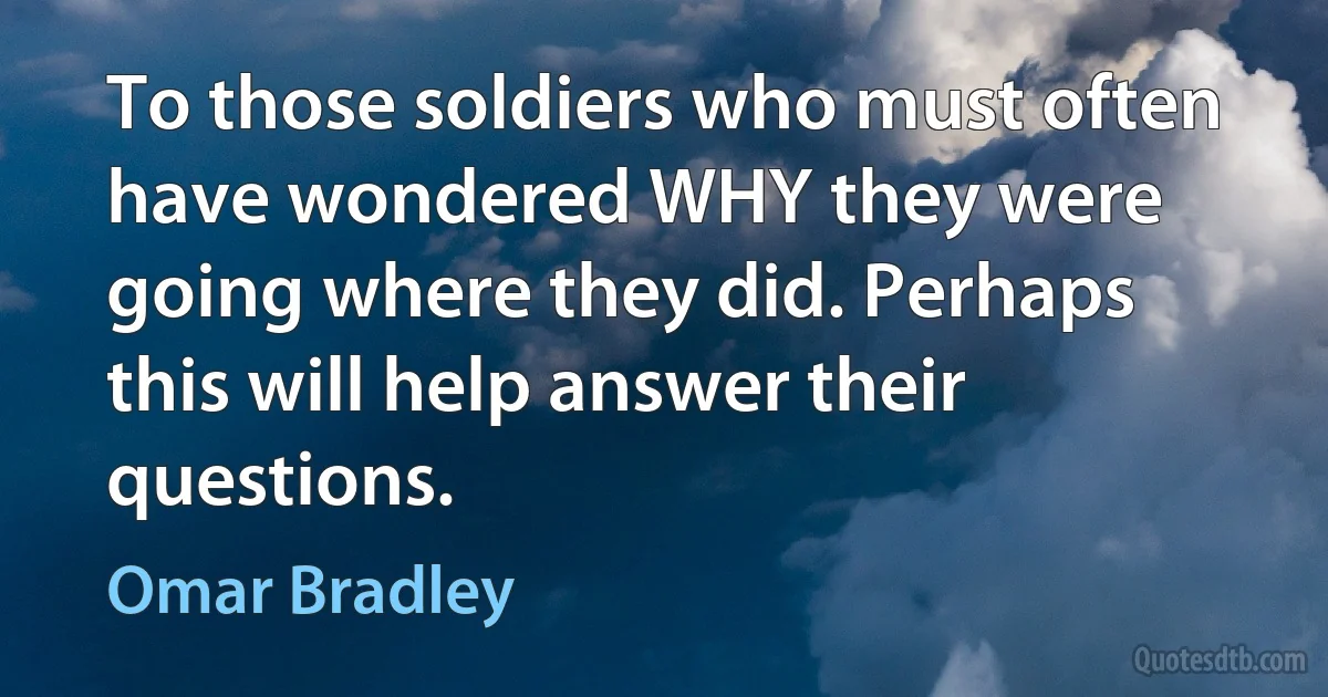 To those soldiers who must often have wondered WHY they were going where they did. Perhaps this will help answer their questions. (Omar Bradley)