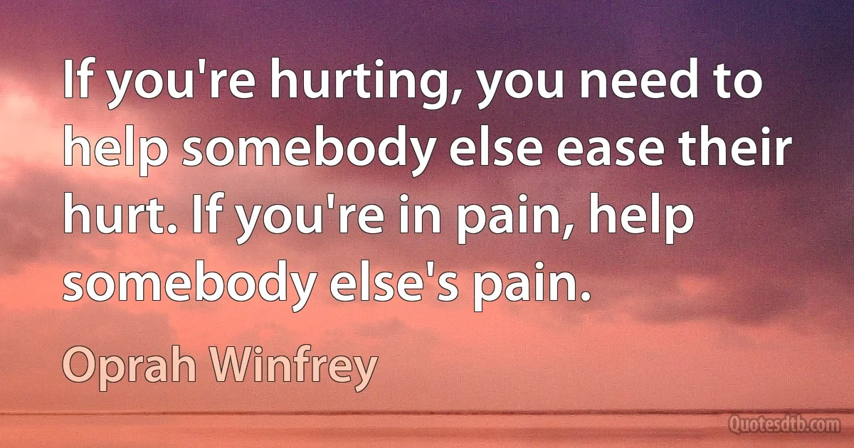 If you're hurting, you need to help somebody else ease their hurt. If you're in pain, help somebody else's pain. (Oprah Winfrey)