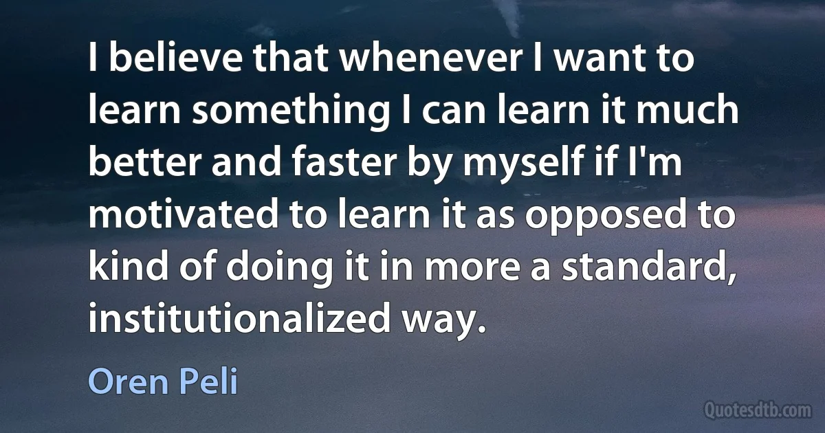 I believe that whenever I want to learn something I can learn it much better and faster by myself if I'm motivated to learn it as opposed to kind of doing it in more a standard, institutionalized way. (Oren Peli)