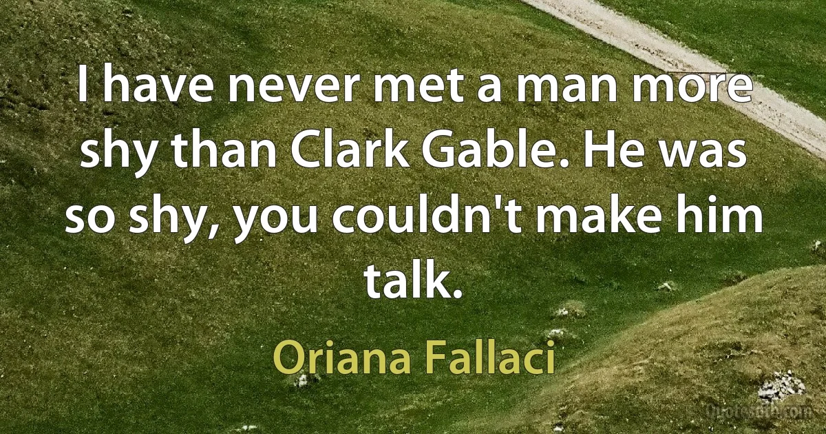 I have never met a man more shy than Clark Gable. He was so shy, you couldn't make him talk. (Oriana Fallaci)