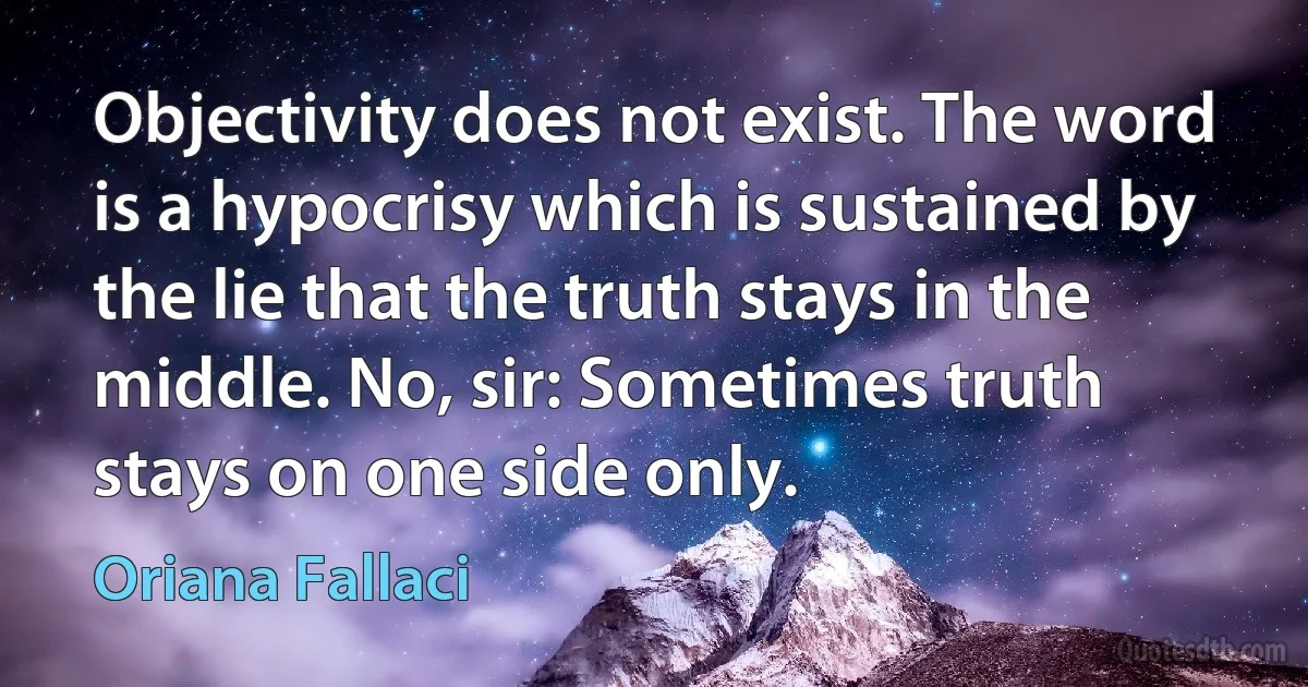 Objectivity does not exist. The word is a hypocrisy which is sustained by the lie that the truth stays in the middle. No, sir: Sometimes truth stays on one side only. (Oriana Fallaci)