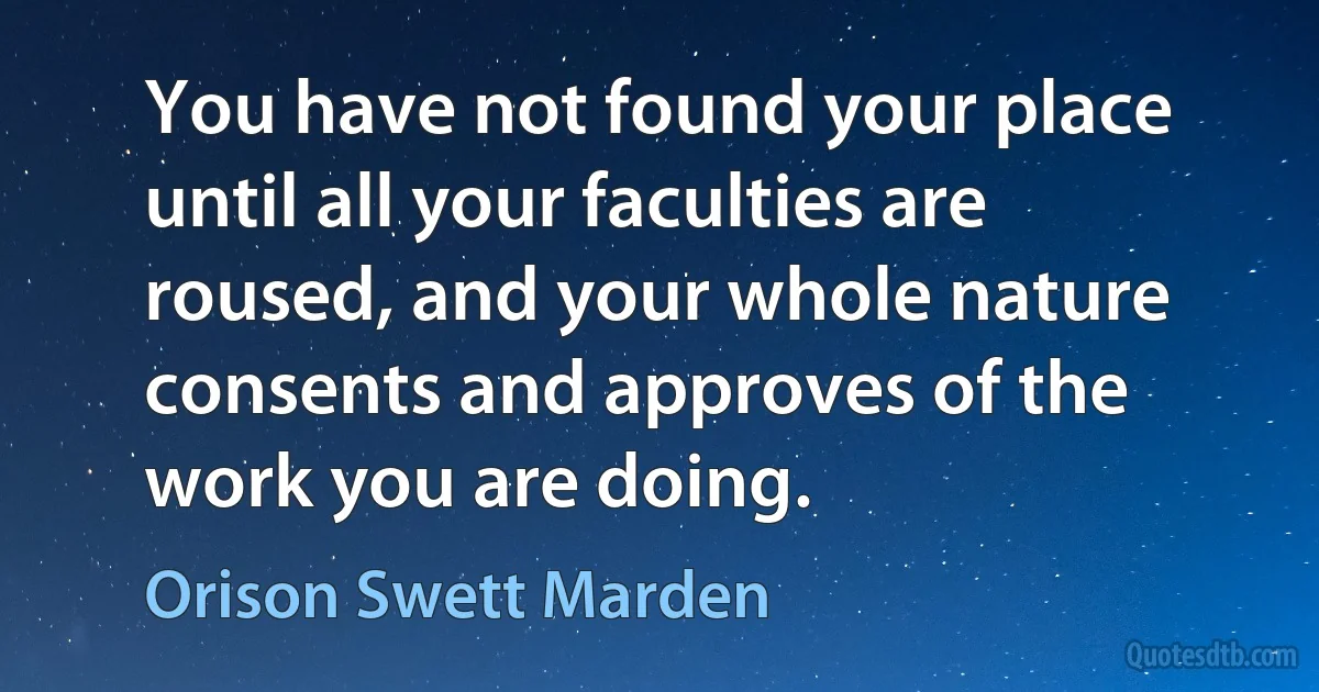 You have not found your place until all your faculties are roused, and your whole nature consents and approves of the work you are doing. (Orison Swett Marden)