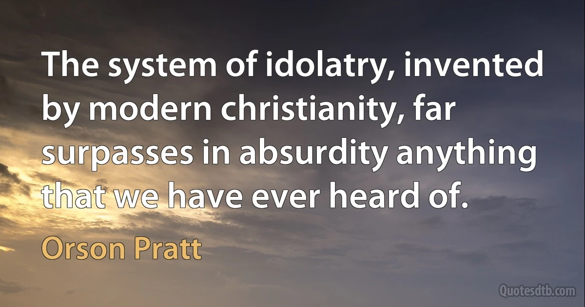 The system of idolatry, invented by modern christianity, far surpasses in absurdity anything that we have ever heard of. (Orson Pratt)