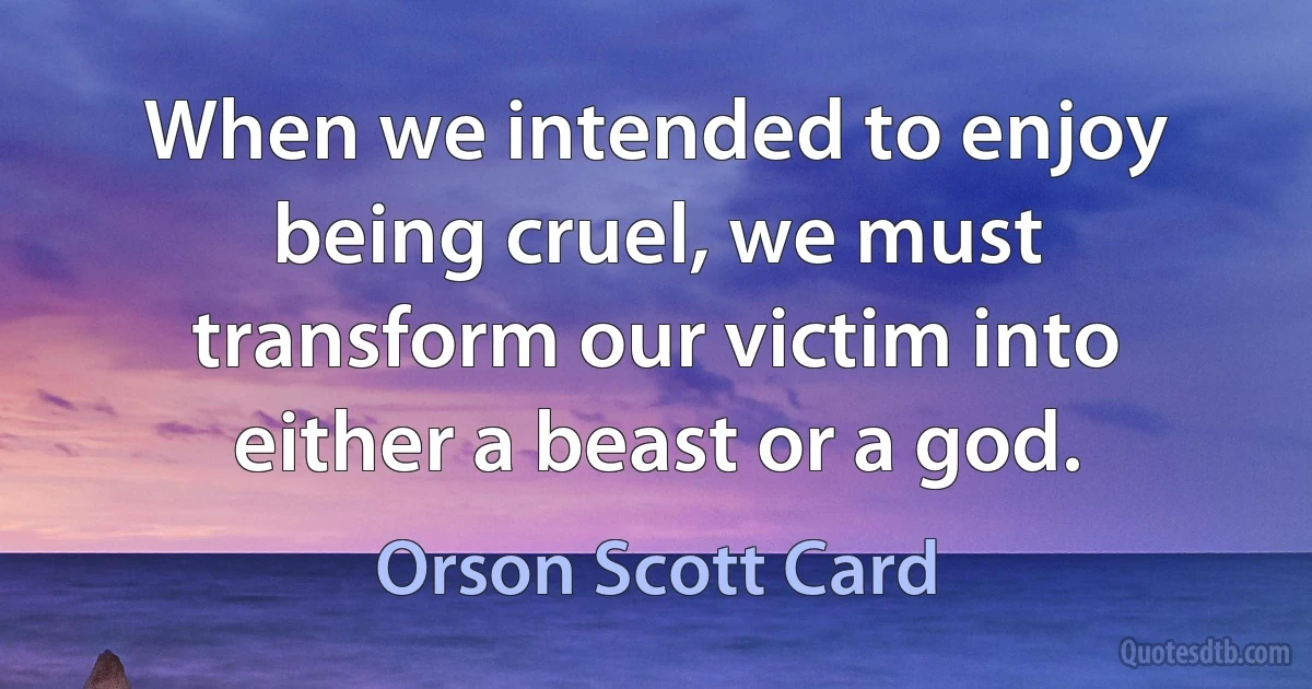 When we intended to enjoy being cruel, we must transform our victim into either a beast or a god. (Orson Scott Card)