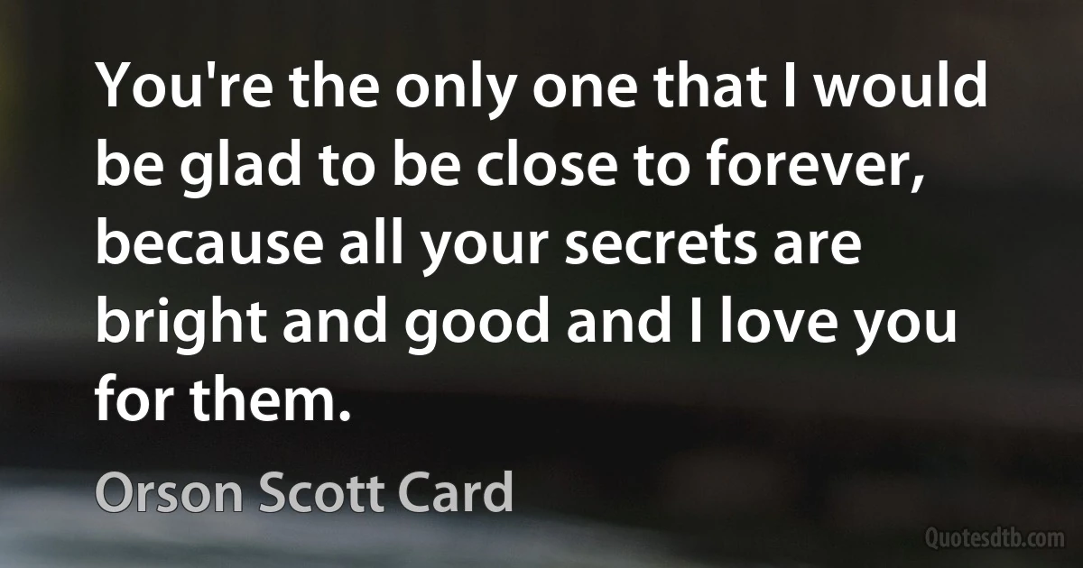 You're the only one that I would be glad to be close to forever, because all your secrets are bright and good and I love you for them. (Orson Scott Card)