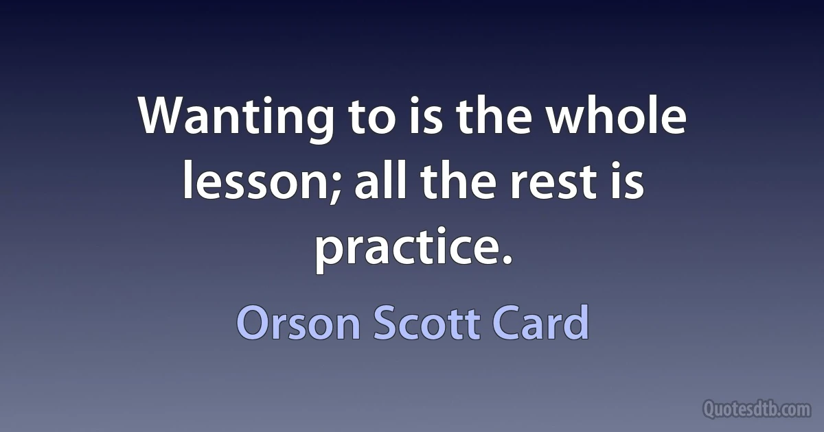 Wanting to is the whole lesson; all the rest is practice. (Orson Scott Card)