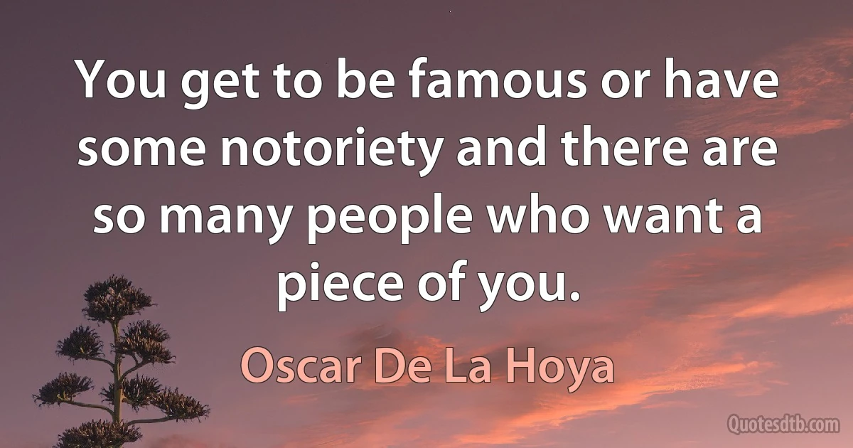 You get to be famous or have some notoriety and there are so many people who want a piece of you. (Oscar De La Hoya)