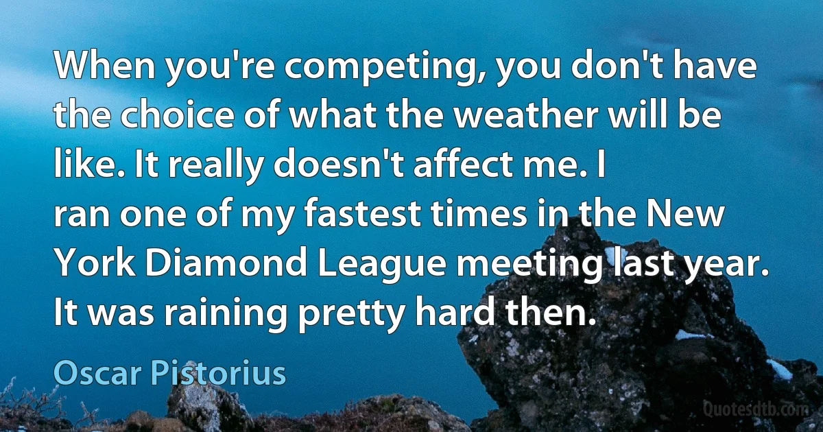 When you're competing, you don't have the choice of what the weather will be like. It really doesn't affect me. I ran one of my fastest times in the New York Diamond League meeting last year. It was raining pretty hard then. (Oscar Pistorius)