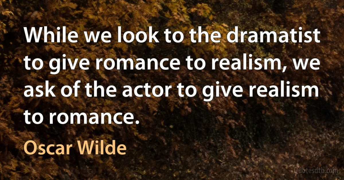 While we look to the dramatist to give romance to realism, we ask of the actor to give realism to romance. (Oscar Wilde)