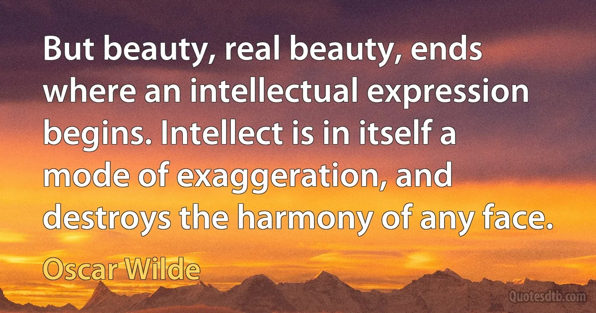 But beauty, real beauty, ends where an intellectual expression begins. Intellect is in itself a mode of exaggeration, and destroys the harmony of any face. (Oscar Wilde)