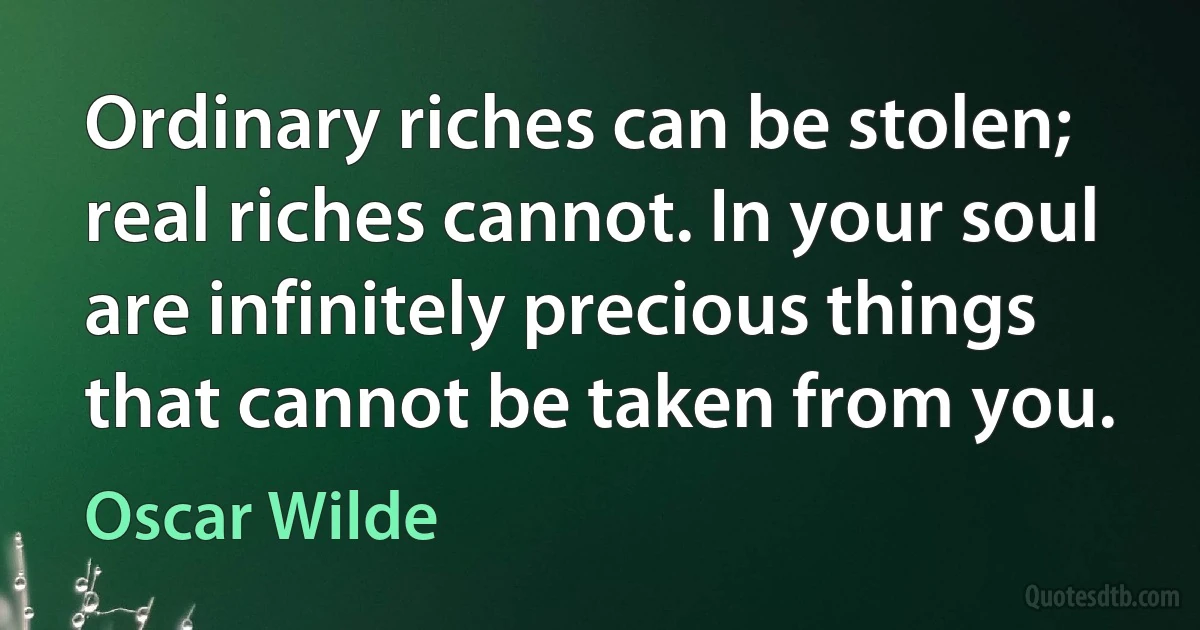 Ordinary riches can be stolen; real riches cannot. In your soul are infinitely precious things that cannot be taken from you. (Oscar Wilde)