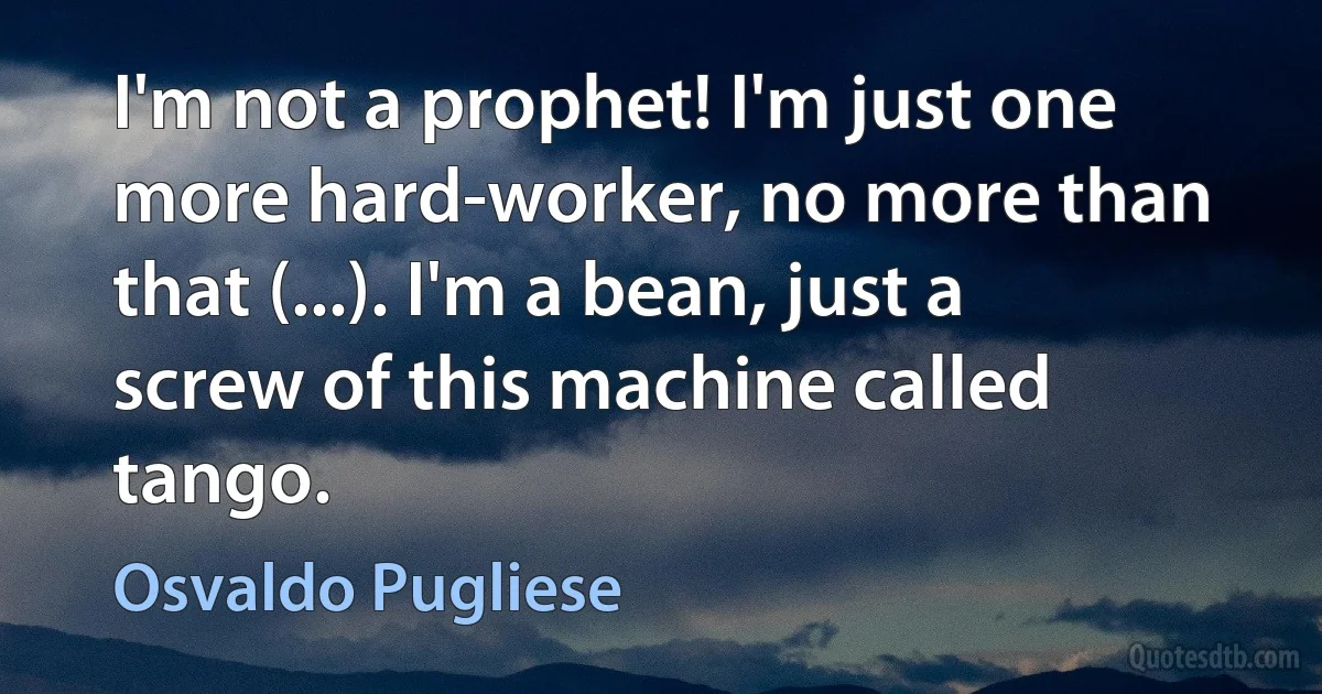 I'm not a prophet! I'm just one more hard-worker, no more than that (...). I'm a bean, just a screw of this machine called tango. (Osvaldo Pugliese)