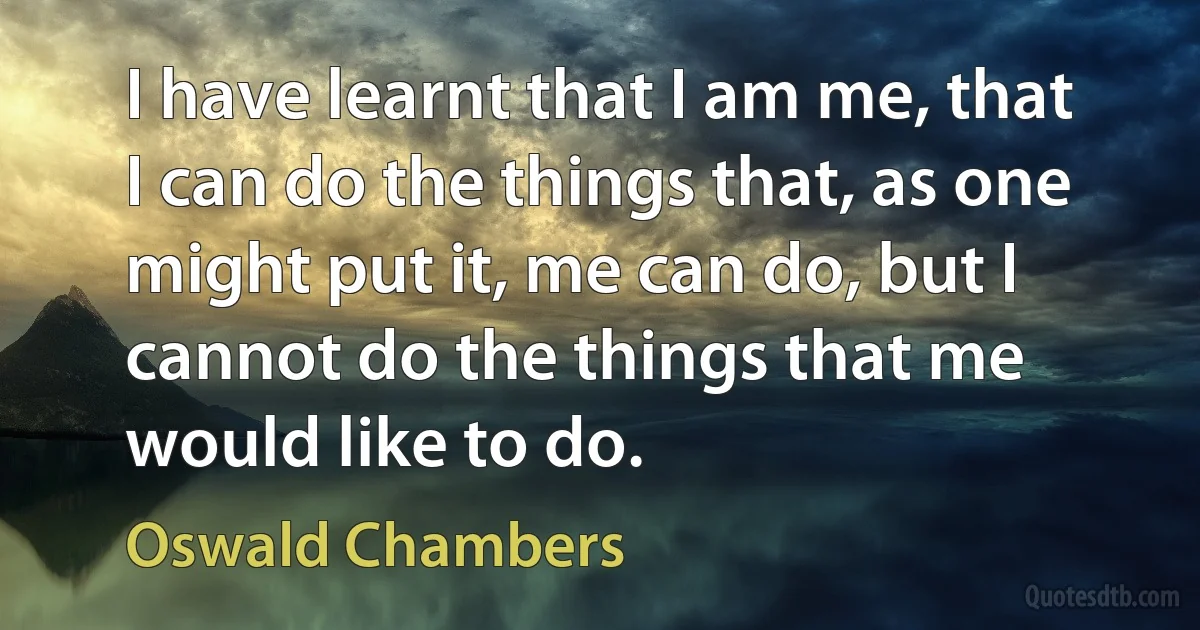 I have learnt that I am me, that I can do the things that, as one might put it, me can do, but I cannot do the things that me would like to do. (Oswald Chambers)