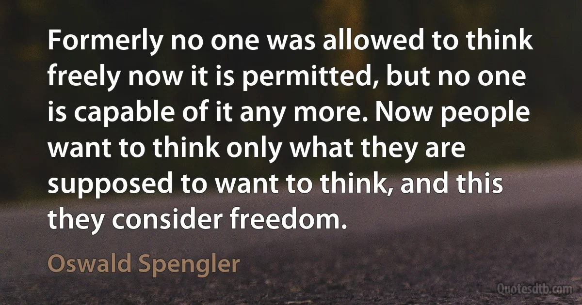 Formerly no one was allowed to think freely now it is permitted, but no one is capable of it any more. Now people want to think only what they are supposed to want to think, and this they consider freedom. (Oswald Spengler)