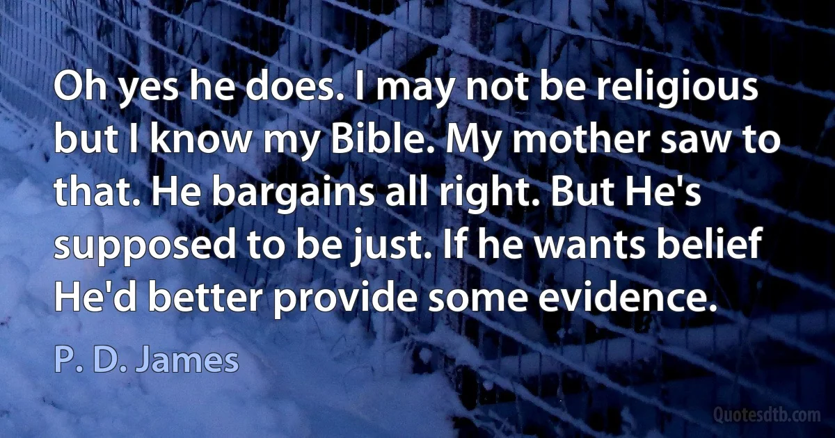 Oh yes he does. I may not be religious but I know my Bible. My mother saw to that. He bargains all right. But He's supposed to be just. If he wants belief He'd better provide some evidence. (P. D. James)