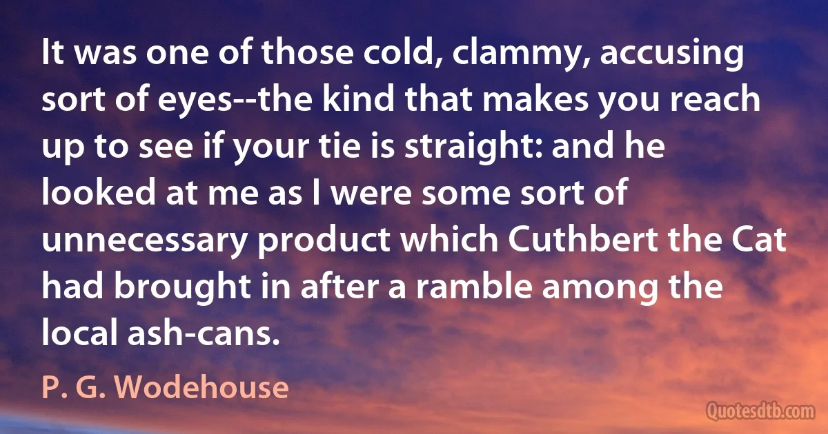 It was one of those cold, clammy, accusing sort of eyes--the kind that makes you reach up to see if your tie is straight: and he looked at me as I were some sort of unnecessary product which Cuthbert the Cat had brought in after a ramble among the local ash-cans. (P. G. Wodehouse)