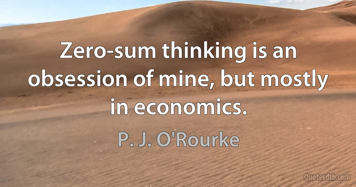 Zero-sum thinking is an obsession of mine, but mostly in economics. (P. J. O'Rourke)