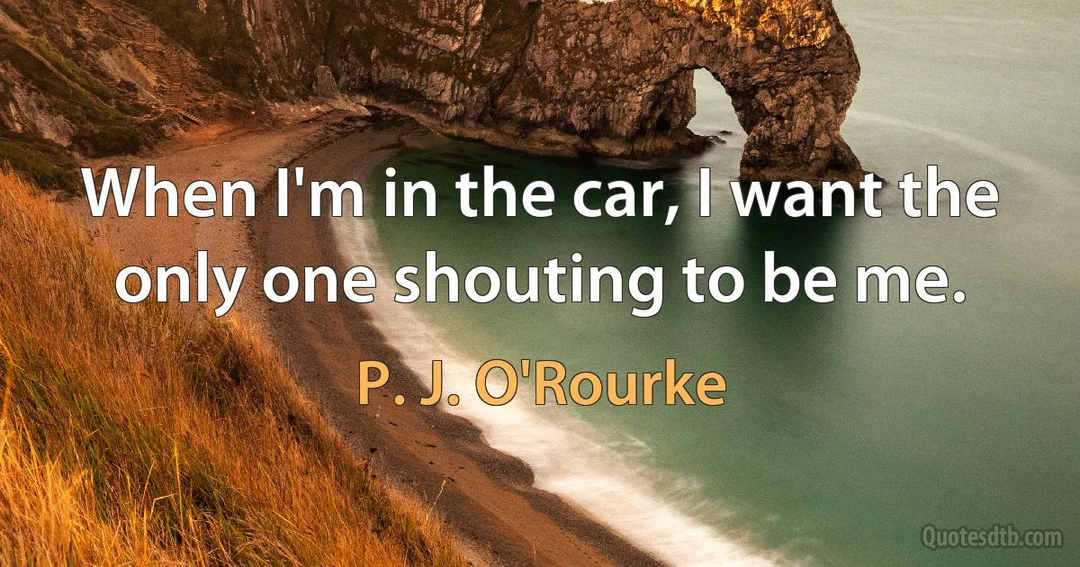 When I'm in the car, I want the only one shouting to be me. (P. J. O'Rourke)