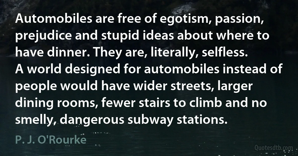 Automobiles are free of egotism, passion, prejudice and stupid ideas about where to have dinner. They are, literally, selfless. A world designed for automobiles instead of people would have wider streets, larger dining rooms, fewer stairs to climb and no smelly, dangerous subway stations. (P. J. O'Rourke)