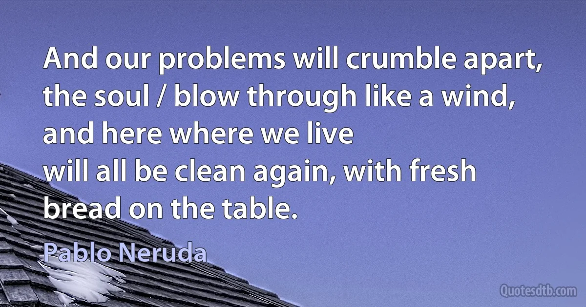 And our problems will crumble apart, the soul / blow through like a wind, and here where we live
will all be clean again, with fresh bread on the table. (Pablo Neruda)