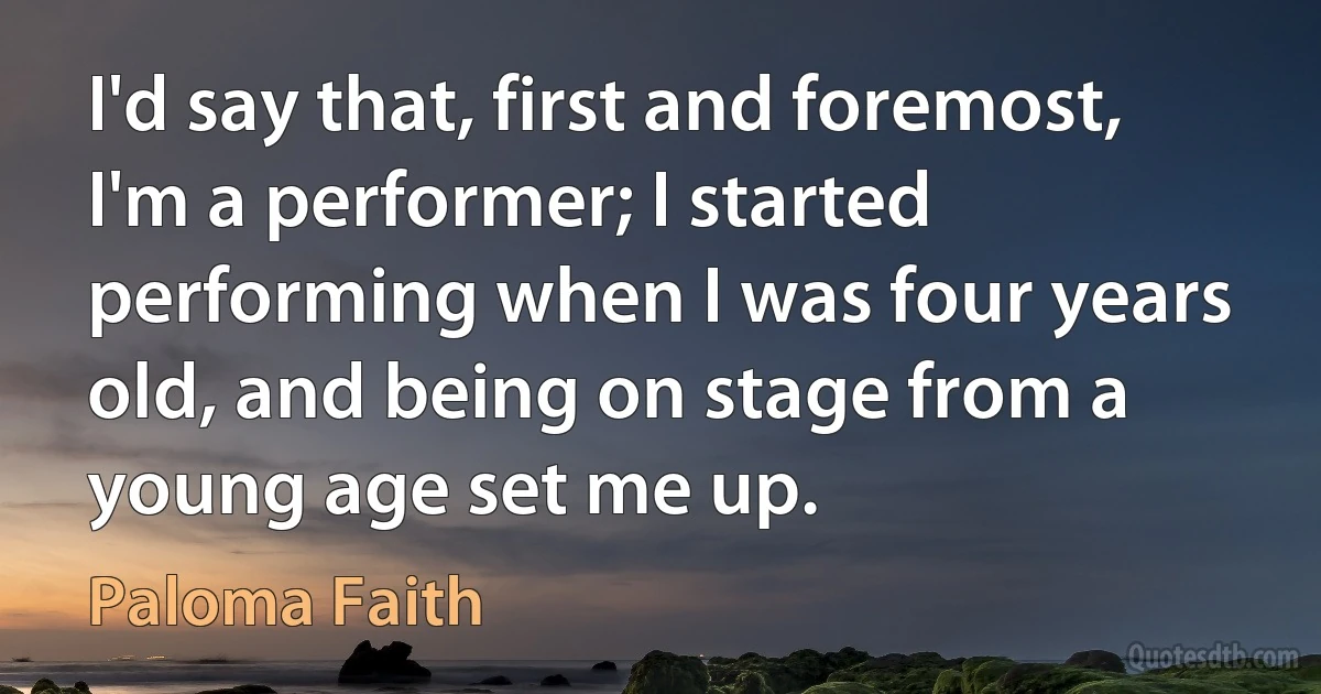 I'd say that, first and foremost, I'm a performer; I started performing when I was four years old, and being on stage from a young age set me up. (Paloma Faith)