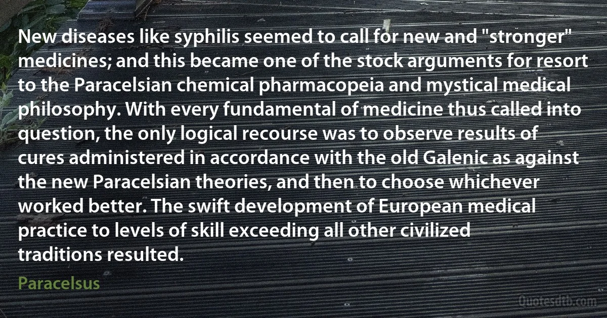 New diseases like syphilis seemed to call for new and "stronger" medicines; and this became one of the stock arguments for resort to the Paracelsian chemical pharmacopeia and mystical medical philosophy. With every fundamental of medicine thus called into question, the only logical recourse was to observe results of cures administered in accordance with the old Galenic as against the new Paracelsian theories, and then to choose whichever worked better. The swift development of European medical practice to levels of skill exceeding all other civilized traditions resulted. (Paracelsus)