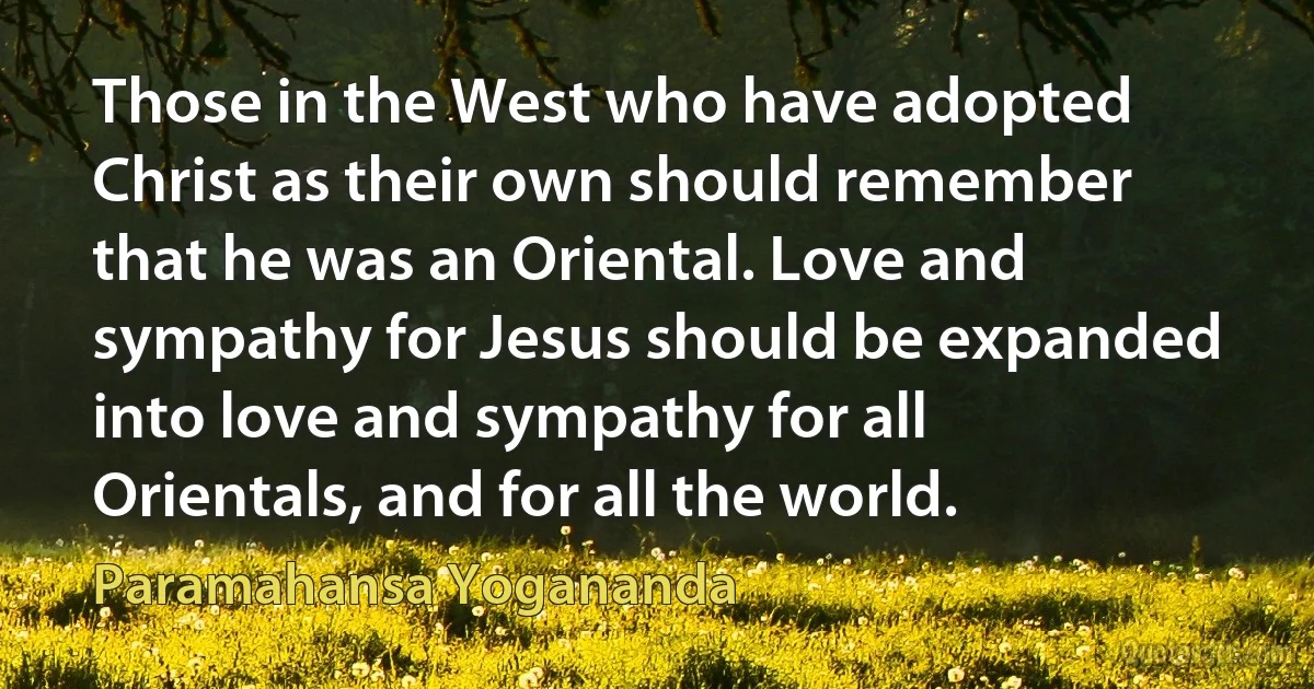 Those in the West who have adopted Christ as their own should remember that he was an Oriental. Love and sympathy for Jesus should be expanded into love and sympathy for all Orientals, and for all the world. (Paramahansa Yogananda)