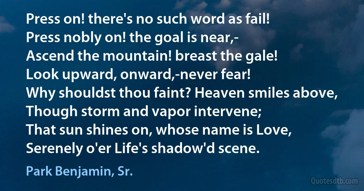 Press on! there's no such word as fail!
Press nobly on! the goal is near,-
Ascend the mountain! breast the gale!
Look upward, onward,-never fear!
Why shouldst thou faint? Heaven smiles above,
Though storm and vapor intervene;
That sun shines on, whose name is Love,
Serenely o'er Life's shadow'd scene. (Park Benjamin, Sr.)