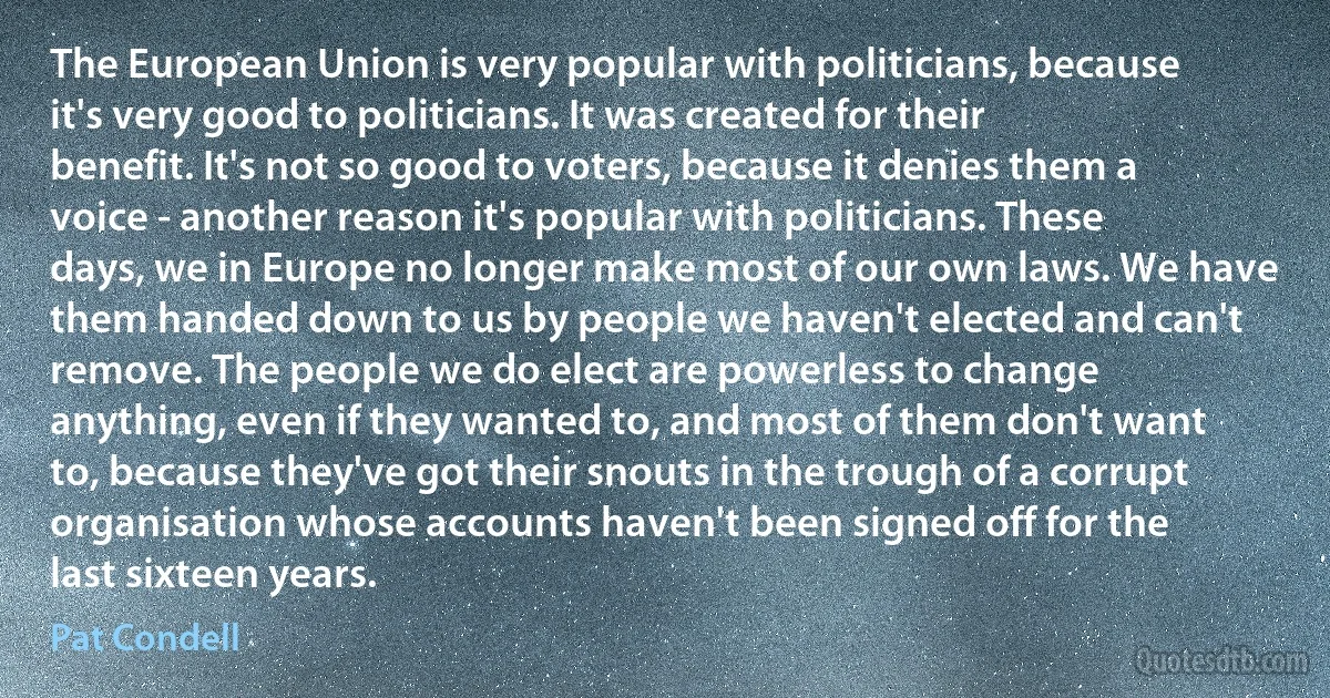 The European Union is very popular with politicians, because it's very good to politicians. It was created for their benefit. It's not so good to voters, because it denies them a voice - another reason it's popular with politicians. These days, we in Europe no longer make most of our own laws. We have them handed down to us by people we haven't elected and can't remove. The people we do elect are powerless to change anything, even if they wanted to, and most of them don't want to, because they've got their snouts in the trough of a corrupt organisation whose accounts haven't been signed off for the last sixteen years. (Pat Condell)