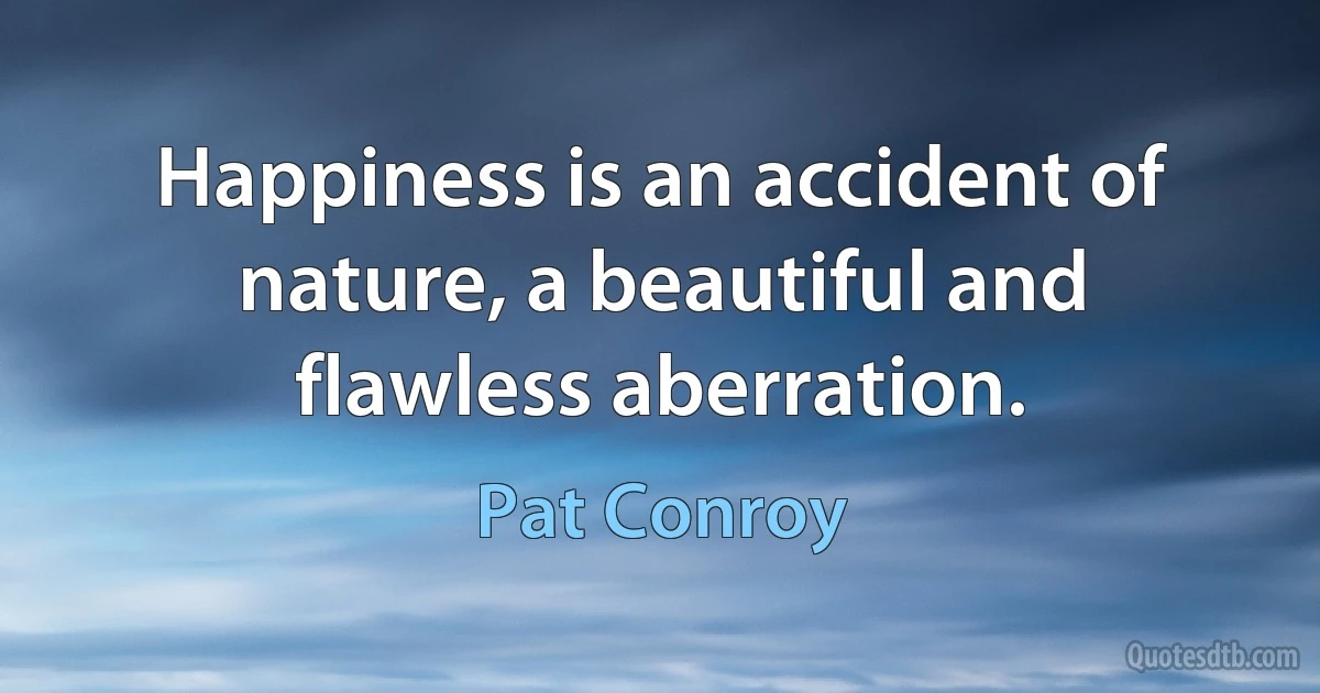 Happiness is an accident of nature, a beautiful and flawless aberration. (Pat Conroy)