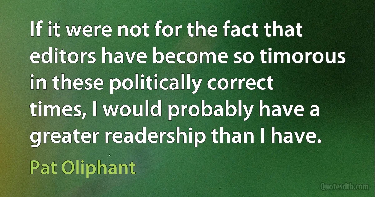 If it were not for the fact that editors have become so timorous in these politically correct times, I would probably have a greater readership than I have. (Pat Oliphant)