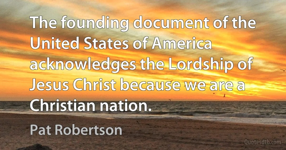 The founding document of the United States of America acknowledges the Lordship of Jesus Christ because we are a Christian nation. (Pat Robertson)