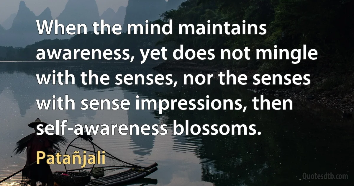 When the mind maintains awareness, yet does not mingle with the senses, nor the senses with sense impressions, then self-awareness blossoms. (Patañjali)