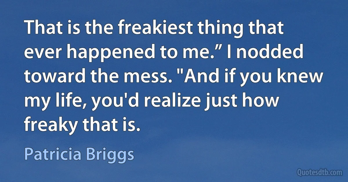 That is the freakiest thing that ever happened to me.” I nodded toward the mess. "And if you knew my life, you'd realize just how freaky that is. (Patricia Briggs)