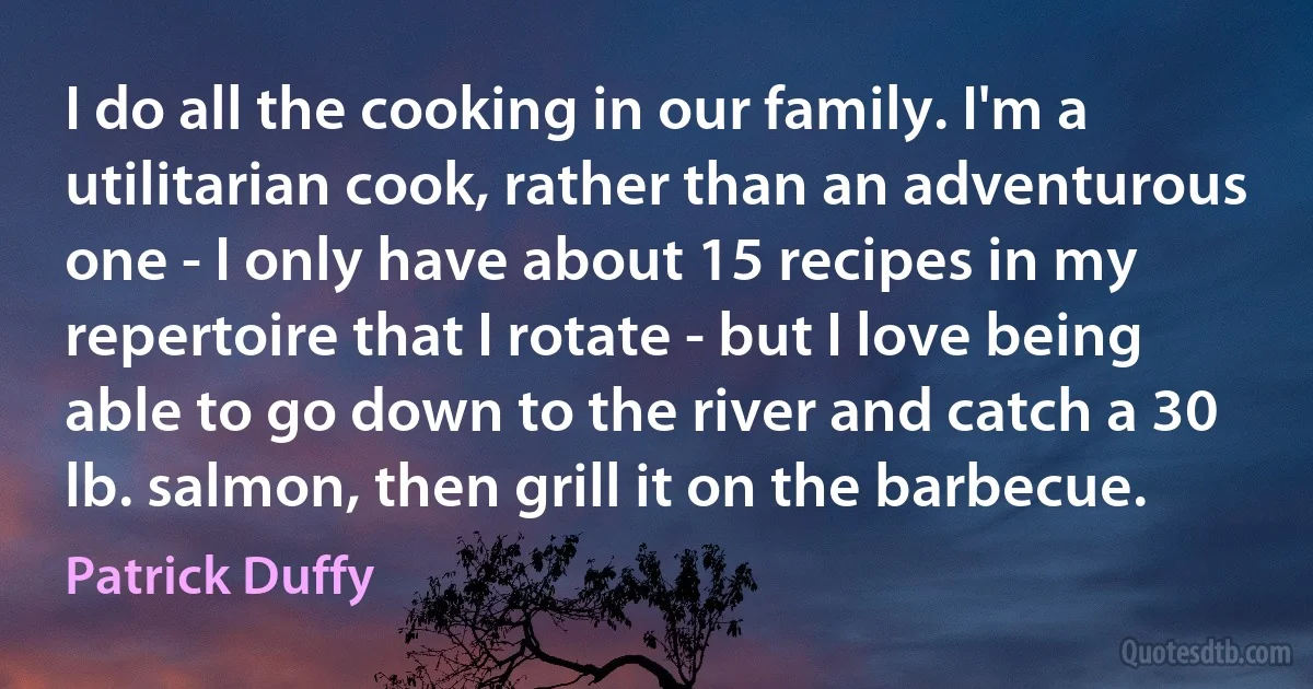 I do all the cooking in our family. I'm a utilitarian cook, rather than an adventurous one - I only have about 15 recipes in my repertoire that I rotate - but I love being able to go down to the river and catch a 30 lb. salmon, then grill it on the barbecue. (Patrick Duffy)