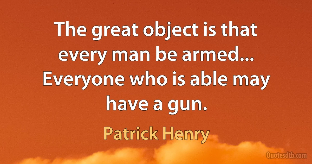 The great object is that every man be armed... Everyone who is able may have a gun. (Patrick Henry)