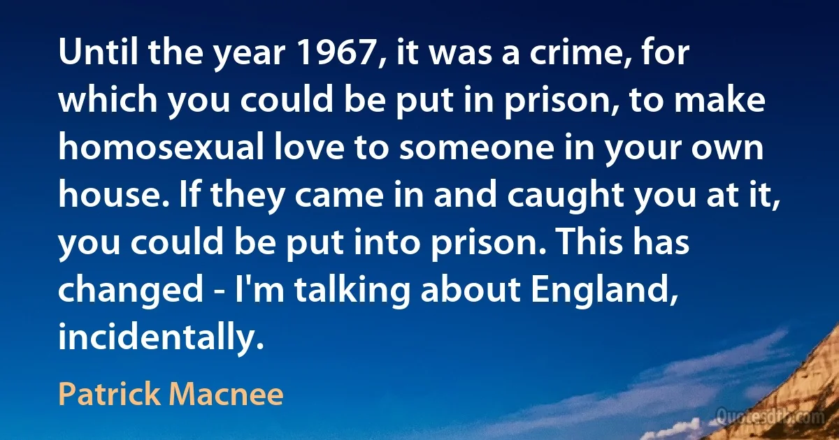 Until the year 1967, it was a crime, for which you could be put in prison, to make homosexual love to someone in your own house. If they came in and caught you at it, you could be put into prison. This has changed - I'm talking about England, incidentally. (Patrick Macnee)