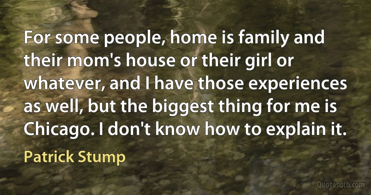 For some people, home is family and their mom's house or their girl or whatever, and I have those experiences as well, but the biggest thing for me is Chicago. I don't know how to explain it. (Patrick Stump)