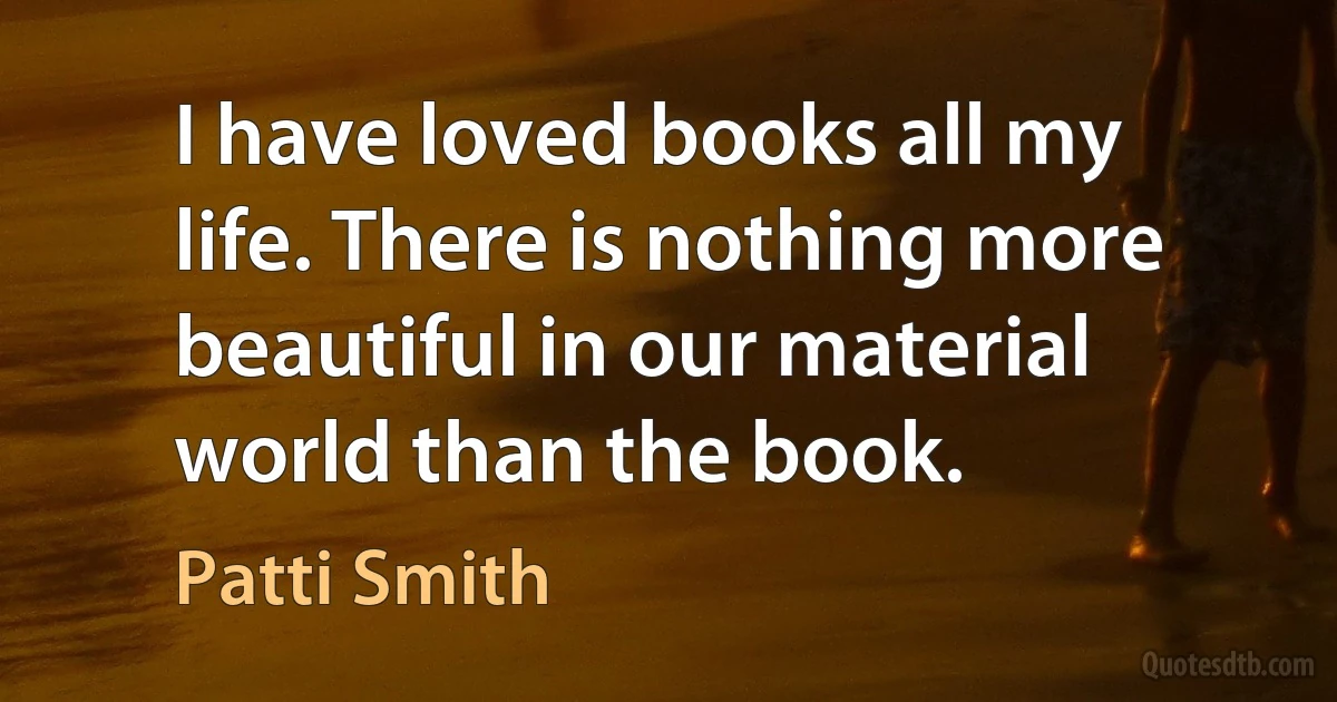 I have loved books all my life. There is nothing more beautiful in our material world than the book. (Patti Smith)