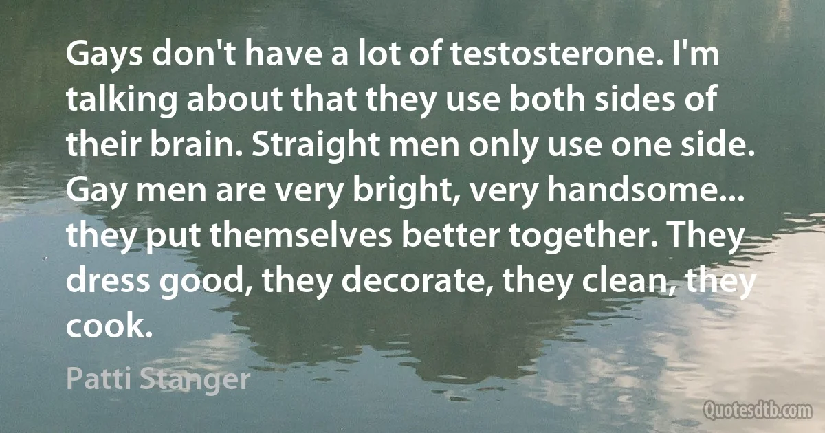 Gays don't have a lot of testosterone. I'm talking about that they use both sides of their brain. Straight men only use one side. Gay men are very bright, very handsome... they put themselves better together. They dress good, they decorate, they clean, they cook. (Patti Stanger)