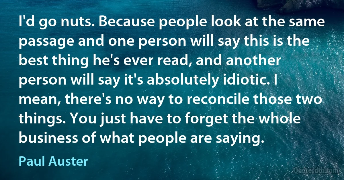 I'd go nuts. Because people look at the same passage and one person will say this is the best thing he's ever read, and another person will say it's absolutely idiotic. I mean, there's no way to reconcile those two things. You just have to forget the whole business of what people are saying. (Paul Auster)