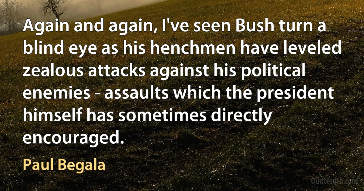 Again and again, I've seen Bush turn a blind eye as his henchmen have leveled zealous attacks against his political enemies - assaults which the president himself has sometimes directly encouraged. (Paul Begala)